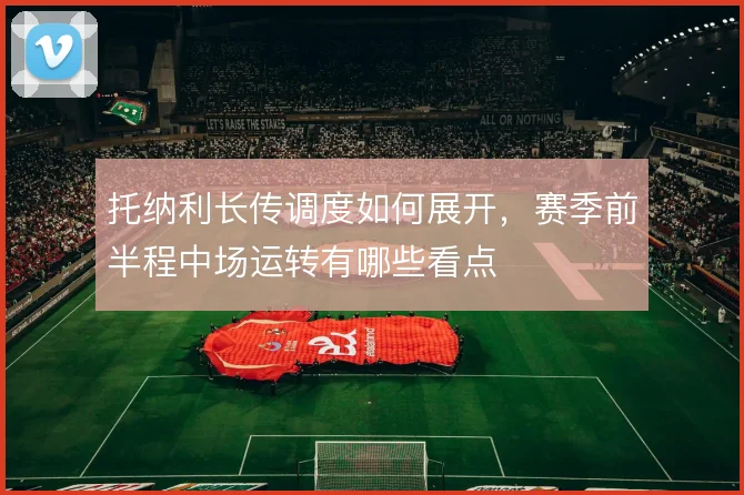 托纳利长传调度如何展开,赛季前半程中场运转有哪些看点