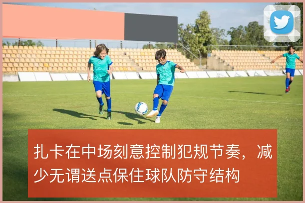 扎卡在中场刻意控制犯规节奏,减少无谓送点保住球队防守结构