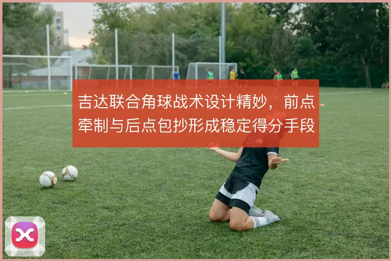 吉达联合角球战术设计精妙,前点牵制与后点包抄形成稳定得分手段