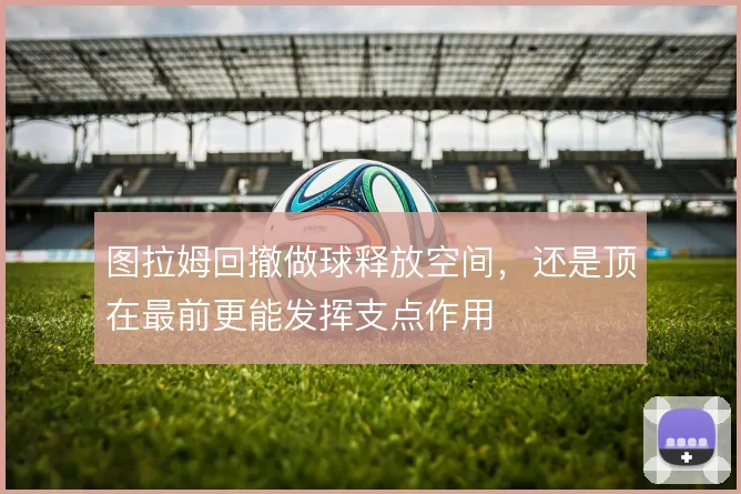 图拉姆回撤做球释放空间,还是顶在最前更能发挥支点作用