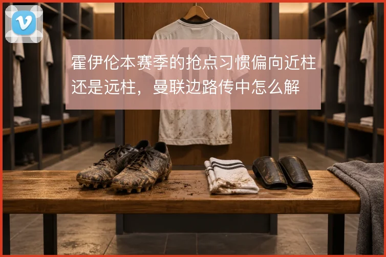 霍伊伦本赛季的抢点习惯偏向近柱还是远柱,曼联边路传中怎么解