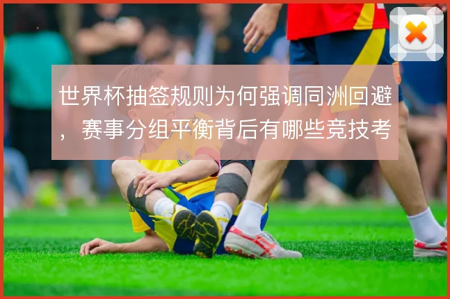 世界杯抽签规则为何强调同洲回避,赛事分组平衡背后有哪些竞技考量