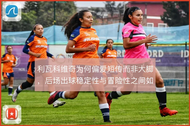 利瓦科维奇为何偏爱短传而非大脚,后场出球稳定性与冒险性之间如何权衡