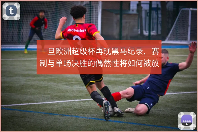 一旦欧洲超级杯再现黑马纪录,赛制与单场决胜的偶然性将如何被放大