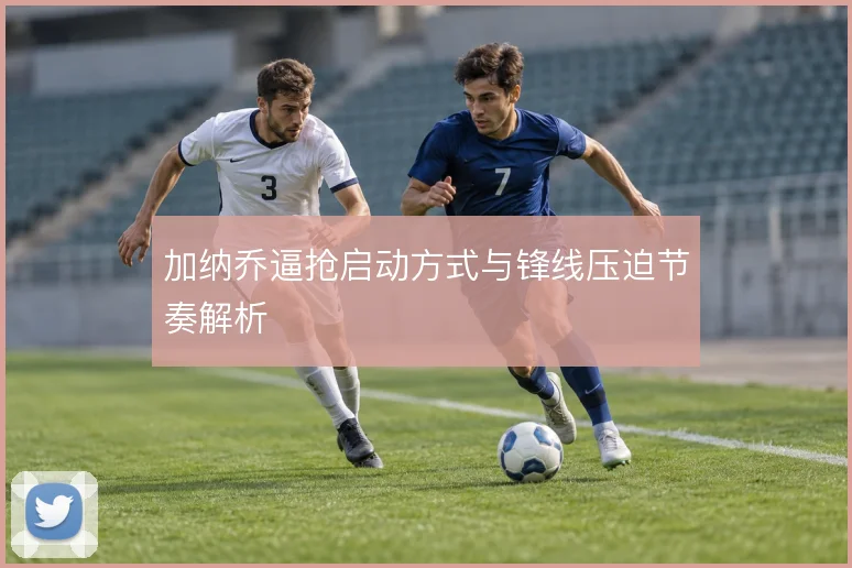加纳乔逼抢启动方式与锋线压迫节奏解析