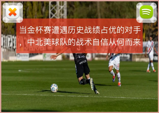 当金杯赛遭遇历史战绩占优的对手，中北美球队的战术自信从何而来