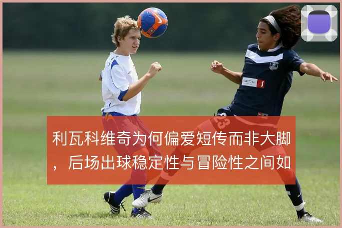 利瓦科维奇为何偏爱短传而非大脚,后场出球稳定性与冒险性之间如何权衡