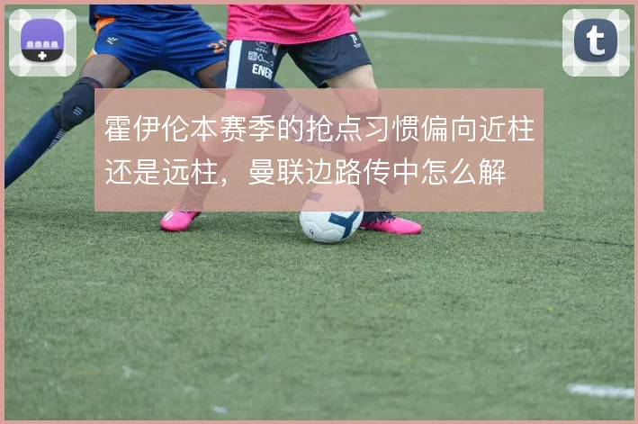 霍伊伦本赛季的抢点习惯偏向近柱还是远柱,曼联边路传中怎么解