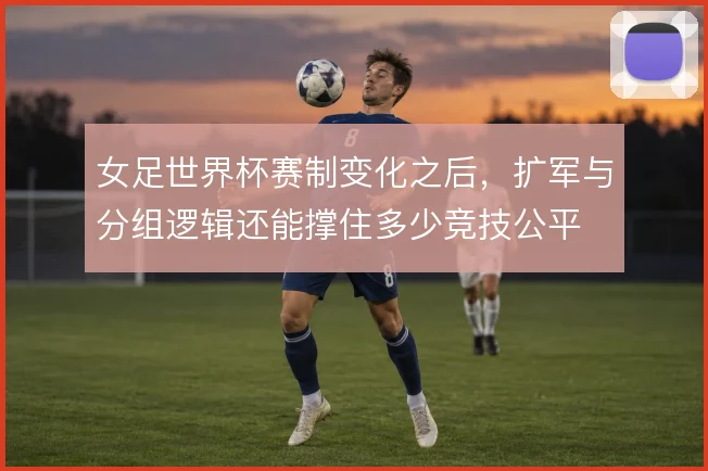 女足世界杯赛制变化之后，扩军与分组逻辑还能撑住多少竞技公平