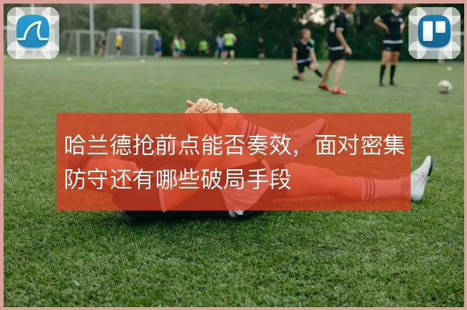 哈兰德抢前点能否奏效,面对密集防守还有哪些破局手段