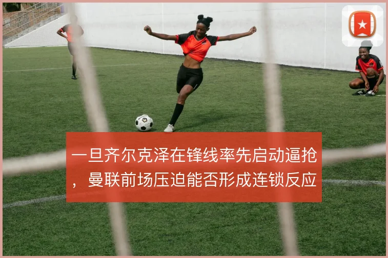 一旦齐尔克泽在锋线率先启动逼抢,曼联前场压迫能否形成连锁反应