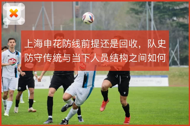 上海申花防线前提还是回收，队史防守传统与当下人员结构之间如何取舍