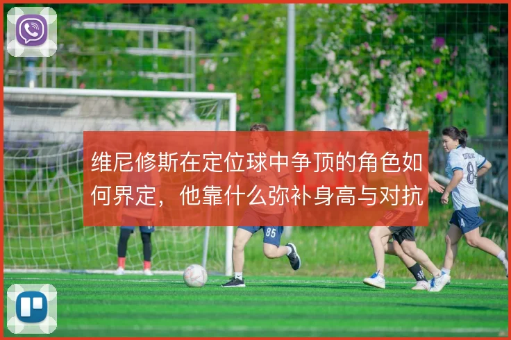 维尼修斯在定位球中争顶的角色如何界定,他靠什么弥补身高与对抗劣势
